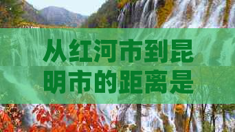 从红河市到昆明市的距离是多少公里？如何计算行车时间和路线规划？