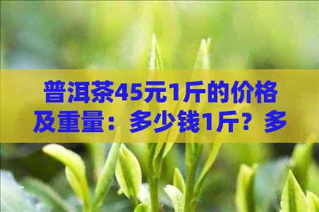 普洱茶45元1斤的价格及重量：多少钱1斤？多少一斤？多少钱一公斤？