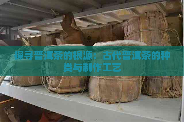 探寻普洱茶的根源：古代普洱茶的种类与制作工艺