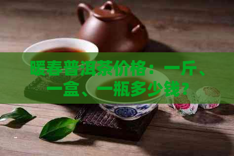 暖春普洱茶价格：一斤、一盒、一瓶多少钱？