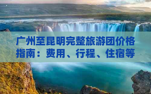 广州至昆明完整旅游团价格指南：费用、行程、住宿等全方位解析
