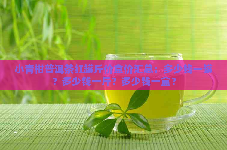 小青柑普洱茶红罐斤价盒价汇总：多少钱一罐？多少钱一斤？多少钱一盒？