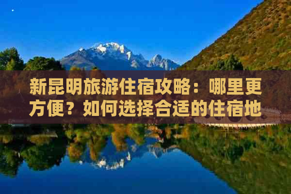 新昆明旅游住宿攻略：哪里更方便？如何选择合适的住宿地点？