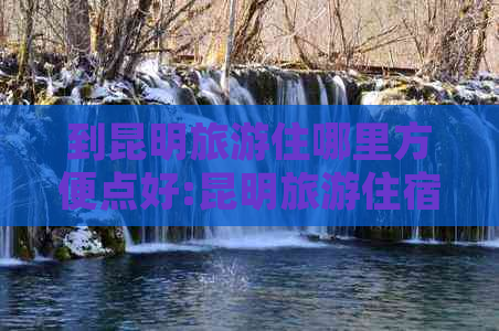 到昆明旅游住哪里方便点好:昆明旅游住宿选择建议