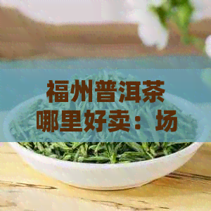 福州普洱茶哪里好卖：场 店，速来挑选！