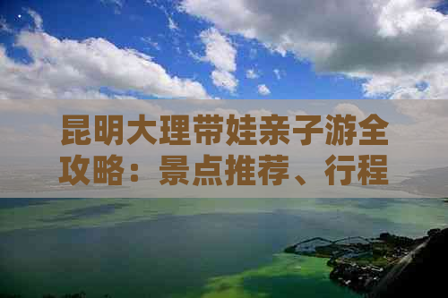 昆明大理带娃亲子游全攻略：景点推荐、行程规划、住宿及美食一应俱全！