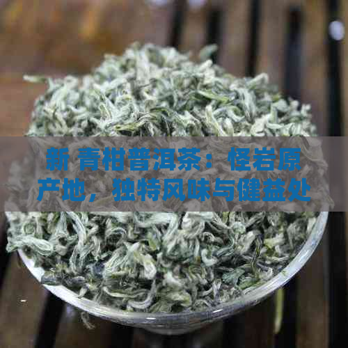 新 青柑普洱茶：怪岩原产地，独特风味与健益处的完美结合