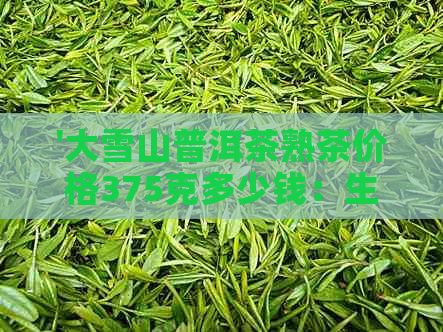 '大雪山普洱茶熟茶价格375克多少钱：生茶与熟茶一斤的价格对比'