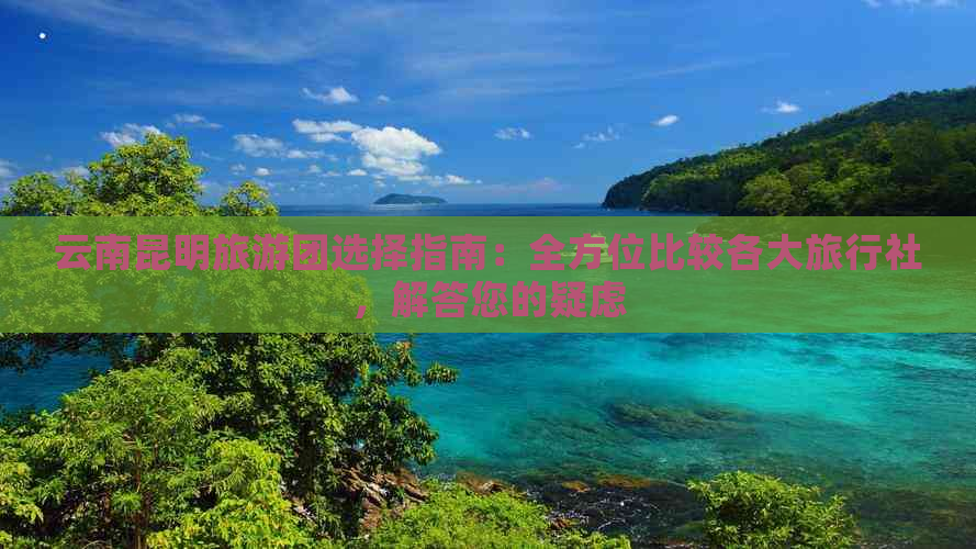 云南昆明旅游团选择指南：全方位比较各大旅行社，解答您的疑虑