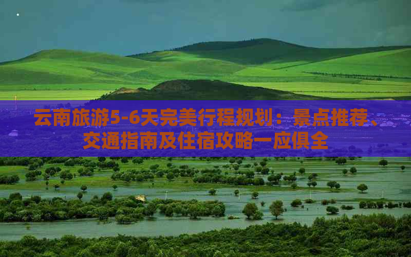 云南旅游5-6天完美行程规划：景点推荐、交通指南及住宿攻略一应俱全