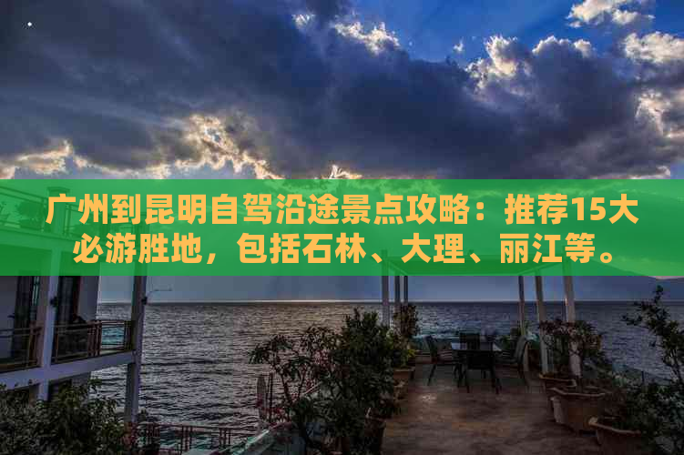 广州到昆明自驾沿途景点攻略：推荐15大必游胜地，包括石林、大理、丽江等。