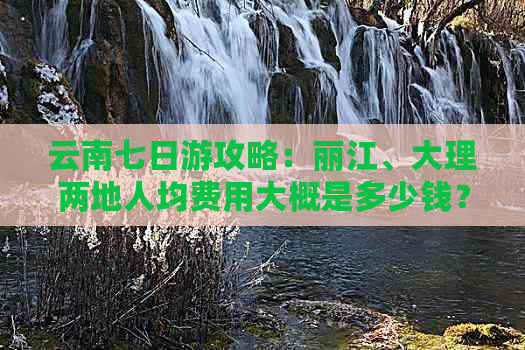 云南七日游攻略：丽江、大理两地人均费用大概是多少钱？