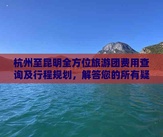 杭州至昆明全方位旅游团费用查询及行程规划，解答您的所有疑虑和问题