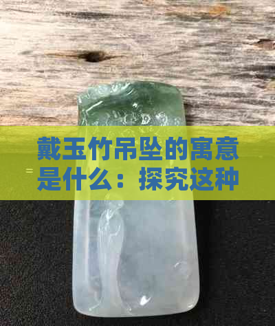 戴玉竹吊坠的寓意是什么：探究这种饰品背后的含义和象征意义