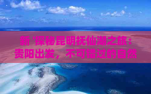 新 '探秘昆明抚仙湖之旅：贵阳出发，不可错过的自然奇观与人文魅力'