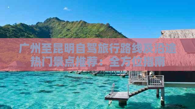 广州至昆明自驾旅行路线及沿途热门景点推荐：全方位指南