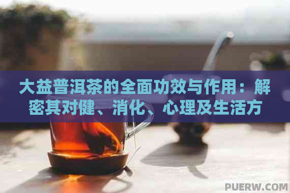 大益普洱茶的全面功效与作用：解密其对健、消化、心理及生活方式的影响