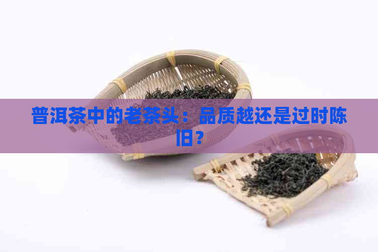 普洱茶中的老茶头：品质越还是过时陈旧？