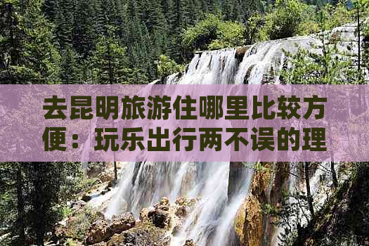 去昆明旅游住哪里比较方便：玩乐出行两不误的理想选择