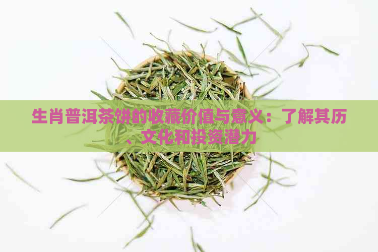 生肖普洱茶饼的收藏价值与意义：了解其历、文化和投资潜力