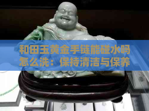 和田玉黄金手链能碰水吗怎么洗：保持清洁与保养的正确方法