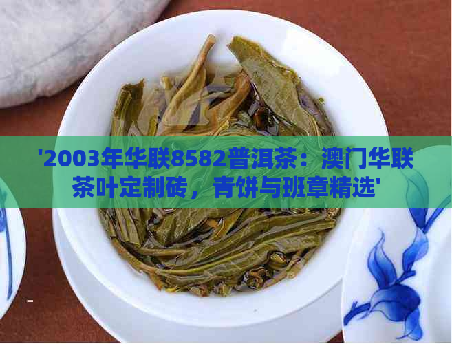 '2003年华联8582普洱茶：华联茶叶定制砖，青饼与班章精选'