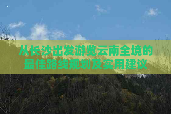 从长沙出发游览云南全境的更佳路线规划及实用建议