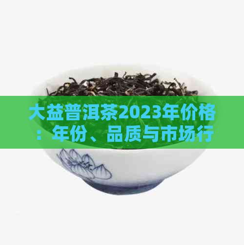 大益普洱茶2023年价格：年份、品质与市场行情分析