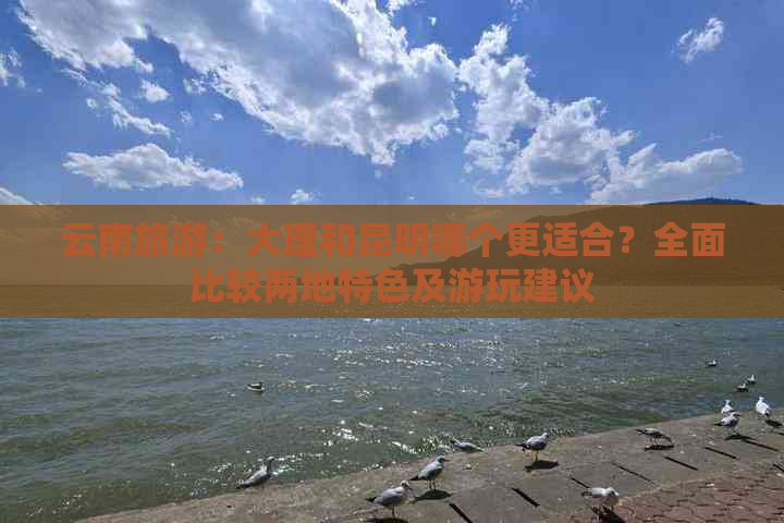 云南旅游：大理和昆明哪个更适合？全面比较两地特色及游玩建议