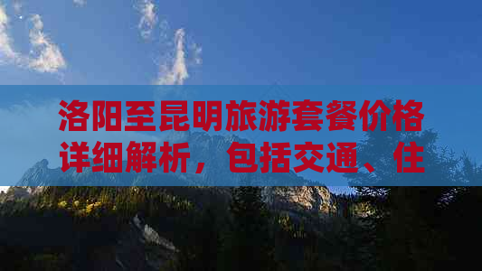 洛阳至昆明旅游套餐价格详细解析，包括交通、住宿、景点门票等全方位信息