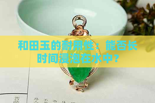 和田玉的耐用性：能否长时间浸泡在水中？