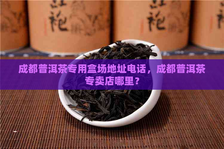 成都普洱茶专用盒场地址电话，成都普洱茶专卖店哪里？