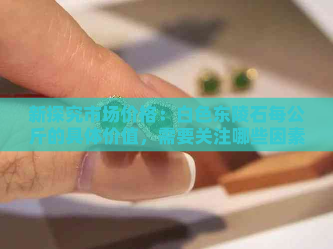 新探究市场价格：白色东陵石每公斤的具体价值，需要关注哪些因素？