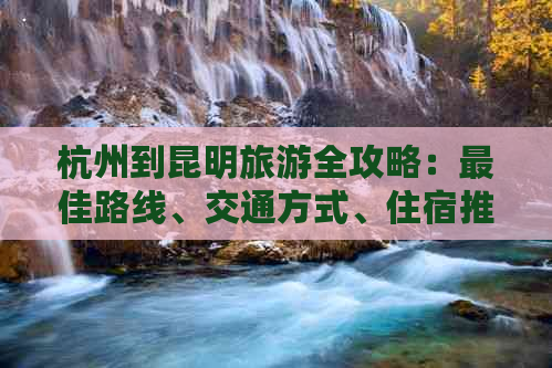 杭州到昆明旅游全攻略：更佳路线、交通方式、住宿推荐及景点必去清单