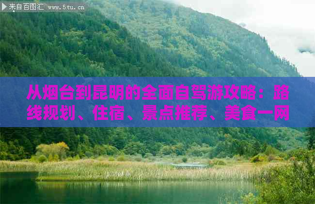 从烟台到昆明的全面自驾游攻略：路线规划、住宿、景点推荐、美食一网打尽！