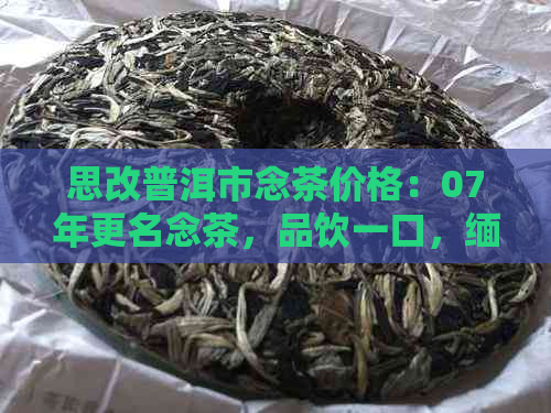 思改普洱市念茶价格：07年更名念茶，品饮一口，缅怀岁月。