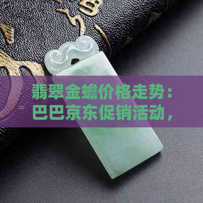 翡翠金蟾价格走势：巴巴京东促销活动，产地货源一应俱全