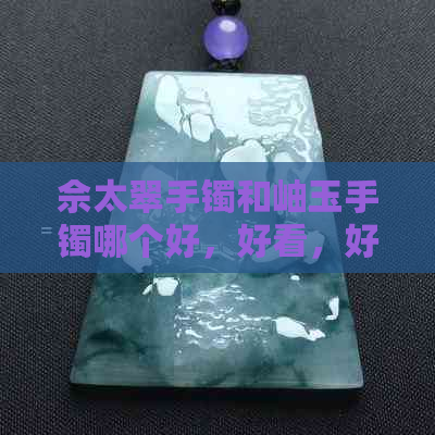 佘太翠手镯和岫玉手镯哪个好，好看，好些——比较两者的优劣