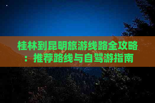 桂林到昆明旅游线路全攻略：推荐路线与自驾游指南