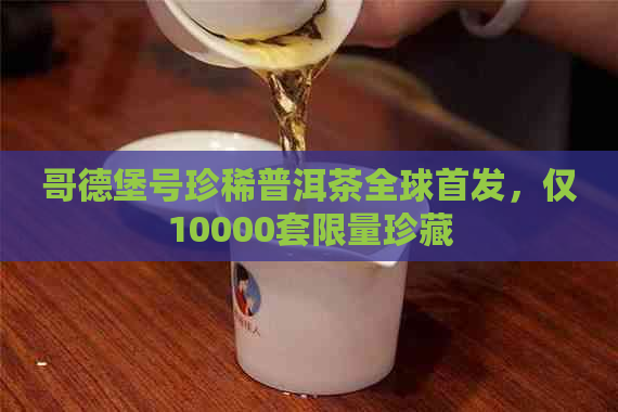 哥德堡号珍稀普洱茶全球首发，仅10000套限量珍藏