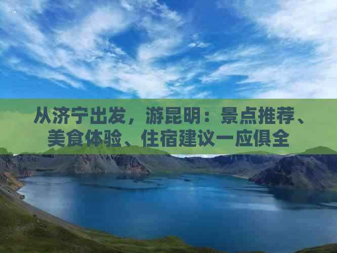 从济宁出发，游昆明：景点推荐、美食体验、住宿建议一应俱全