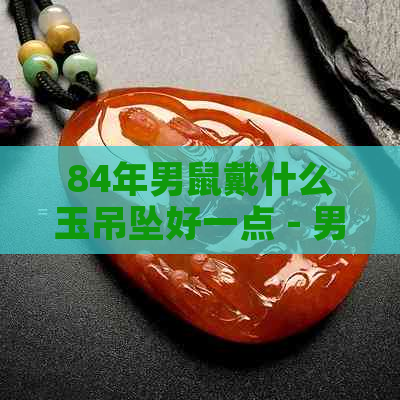 84年男鼠戴什么玉吊坠好一点 - 男鼠84年最适合的玉吊坠推荐