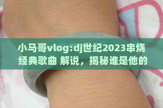 小马哥vlog:dj世纪2023串烧 经典歌曲 解说，揭秘谁是他的外号！