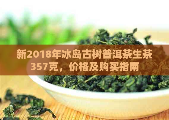 新2018年冰岛古树普洱茶生茶357克，价格及购买指南