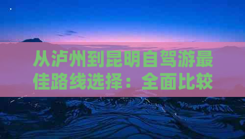 从泸州到昆明自驾游更佳路线选择：全面比较多条线路的距离、耗时和景点