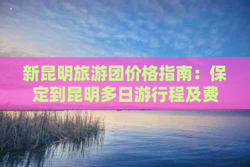 新昆明旅游团价格指南：保定到昆明多日     程及费用详解