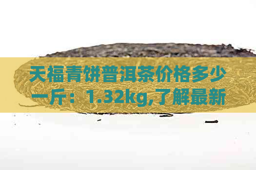 天福青饼普洱茶价格多少一斤：1.32kg,了解最新价格与品质