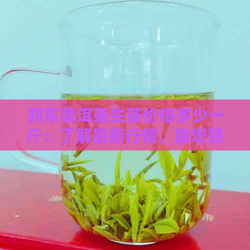 邦东普洱茶生茶价格多少一斤：了解最新行情，助您轻松选购！