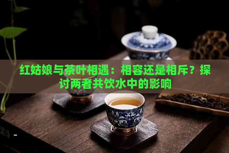 红姑娘与茶叶相遇：相容还是相斥？探讨两者共饮水中的影响