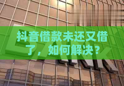 抖音借款未还又借了，如何解决？